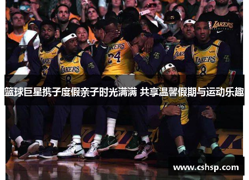 篮球巨星携子度假亲子时光满满 共享温馨假期与运动乐趣